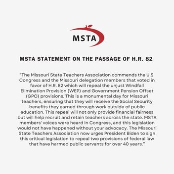 MSTA Statement on the passage of House Resolution 82: “The Missouri State Teachers Association commends the U.S. Congress and the Missouri delegation members that voted in favor of H.R. 82 which will repeal the unjust Windfall Elimination Provision (WEP) and Government Pension Offset (GPO) provisions. This is a monumental day for Missouri teachers, ensuring that they will receive the Social Security benefits they earned through work outside of public education. This repeal will not only provide financial fairness but will help recruit and retain teachers across the state. MSTA members' voices were heard in Congress, and this legislation would not have happened without your advocacy. The Missouri State Teachers Association now urges President Biden to sign this critical legislation to repeal two provisions of federal law that have harmed public servants for over 40 years.”