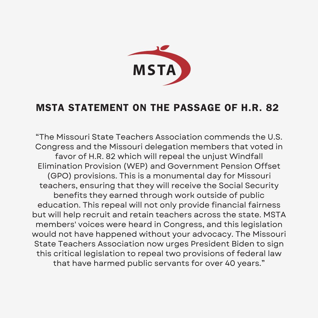 MSTA Statement on the passage of House Resolution 82: “The Missouri State Teachers Association commends the U.S. Congress and the Missouri delegation members that voted in favor of H.R. 82 which will repeal the unjust Windfall Elimination Provision (WEP) and Government Pension Offset (GPO) provisions. This is a monumental day for Missouri teachers, ensuring that they will receive the Social Security benefits they earned through work outside of public education. This repeal will not only provide financial fairness but will help recruit and retain teachers across the state. MSTA members' voices were heard in Congress, and this legislation would not have happened without your advocacy. The Missouri State Teachers Association now urges President Biden to sign this critical legislation to repeal two provisions of federal law that have harmed public servants for over 40 years.”